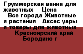 Груммерская ванна для животных. › Цена ­ 25 000 - Все города Животные и растения » Аксесcуары и товары для животных   . Красноярский край,Бородино г.